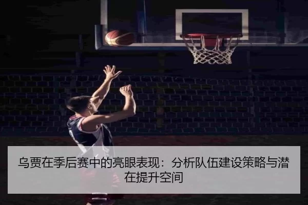 乌贾在季后赛中的亮眼表现：分析队伍建设策略与潜在提升空间